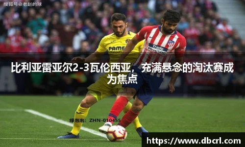 比利亚雷亚尔2-3瓦伦西亚，充满悬念的淘汰赛成为焦点