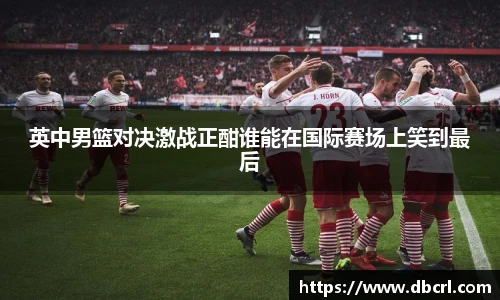英中男篮对决激战正酣谁能在国际赛场上笑到最后